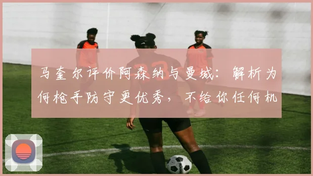 马奎尔评价阿森纳与曼城：解析为何枪手防守更优秀，不给你任何机会