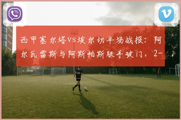 西甲塞尔塔vs埃尔切半场战报：阿尔瓦雷斯与阿斯帕斯联手破门，2-0领先优势明显